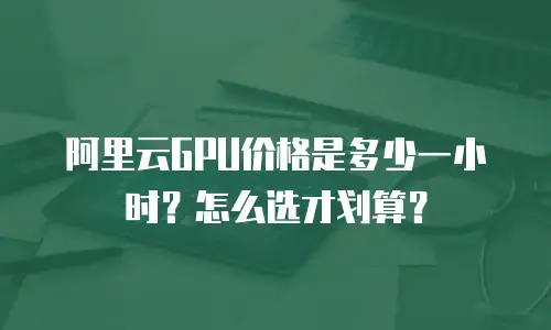 阿里云GPU价格是多少一小时？怎么选才划算？