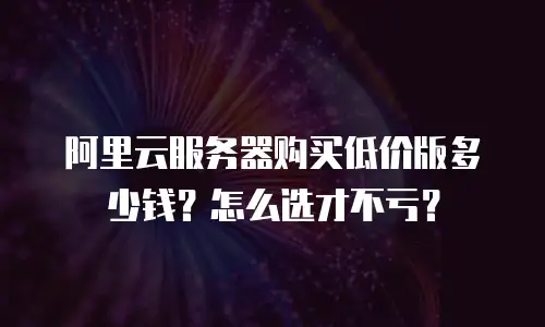 阿里云服务器购买低价版多少钱？怎么选才不亏？