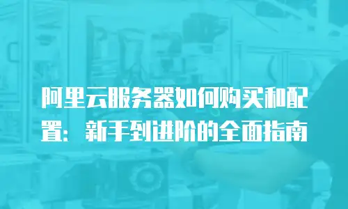 阿里云服务器如何购买和配置：新手到进阶的全面指南