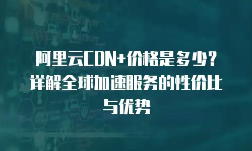 阿里云CDN+价格是多少？详解全球加速服务的性价比与优势