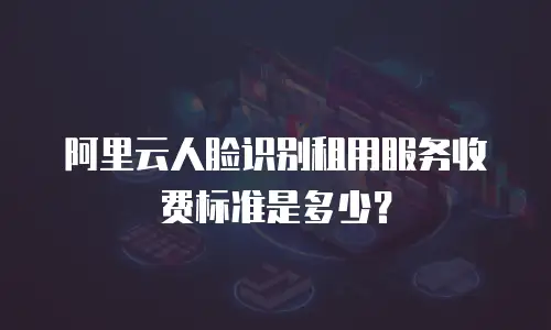 阿里云人脸识别租用服务收费标准是多少？