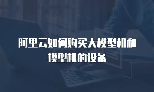阿里云如何购买大模型机和模型机的设备