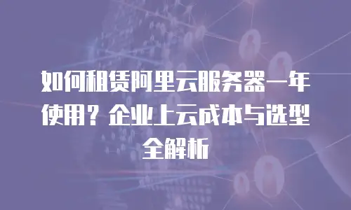 如何租赁阿里云服务器一年使用？企业上云成本与选型全解析