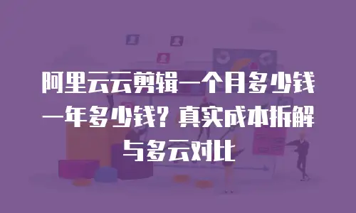 阿里云云剪辑一个月多少钱一年多少钱？真实成本拆解与多云对比