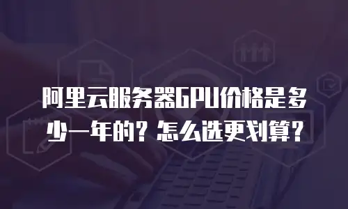 阿里云服务器GPU价格是多少一年的？怎么选更划算？