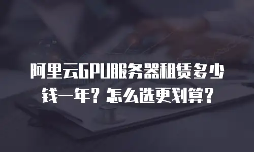 阿里云GPU服务器租赁多少钱一年？怎么选更划算？