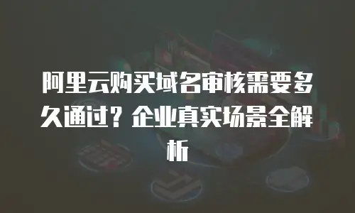 阿里云购买域名审核需要多久通过？企业真实场景全解析