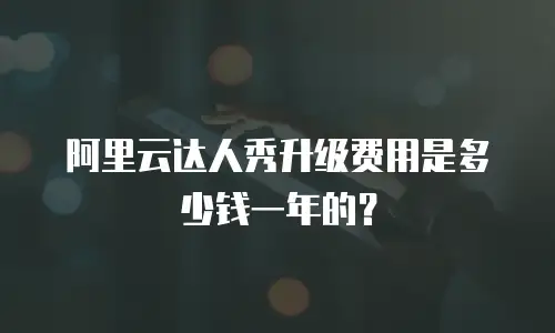 阿里云达人秀升级费用是多少钱一年的？