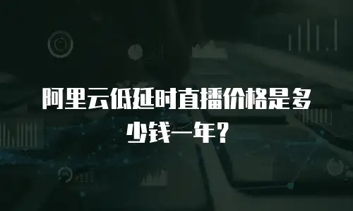 阿里云低延时直播价格是多少钱一年？