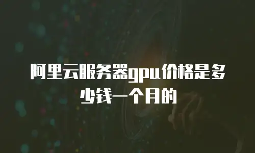 阿里云服务器gpu价格是多少钱一个月的