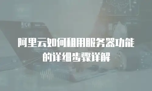 阿里云如何租用服务器功能的详细步骤详解