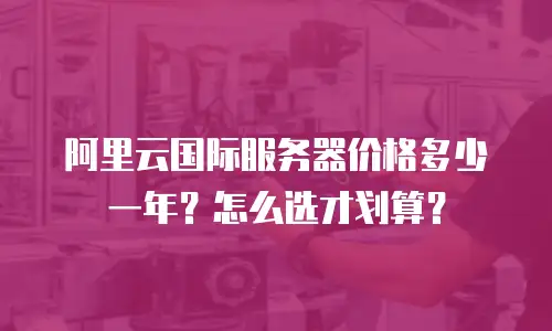 阿里云国际服务器价格多少一年？怎么选才划算？