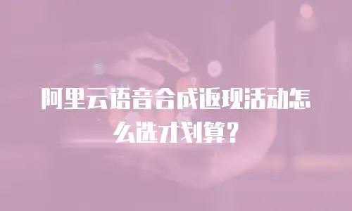 阿里云语音合成返现活动怎么选才划算？