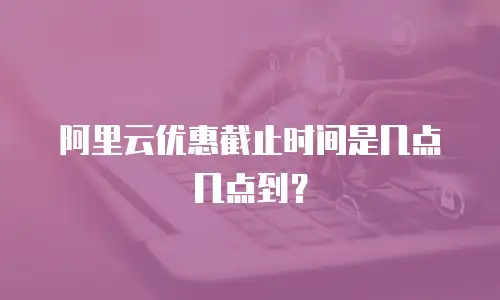 阿里云优惠截止时间是几点几点到？