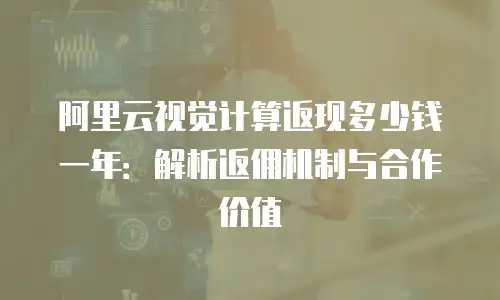 阿里云视觉计算返现多少钱一年：解析返佣机制与合作价值