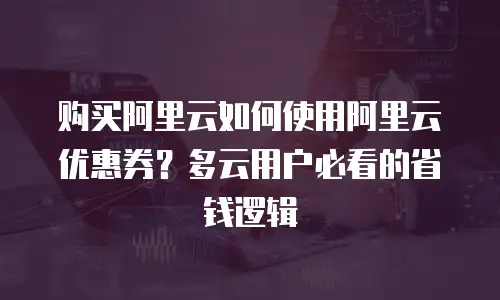 购买阿里云如何使用阿里云优惠券？多云用户必看的省钱逻辑