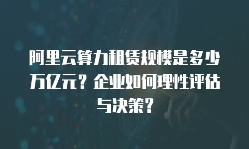 阿里云算力租赁规模是多少万亿元？企业如何理性评估与决策？
