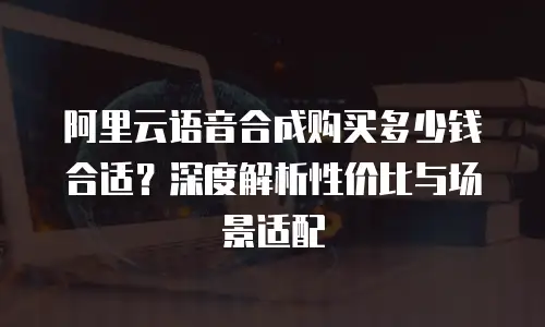 阿里云语音合成购买多少钱合适？深度解析性价比与场景适配