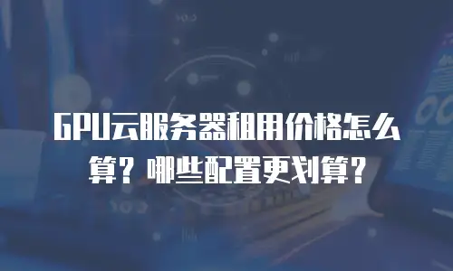 GPU云服务器租用价格怎么算？哪些配置更划算？