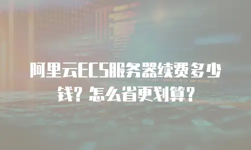 阿里云ECS服务器续费多少钱？怎么省更划算？