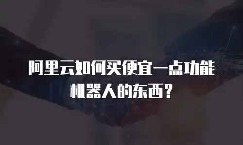 阿里云如何买便宜一点功能机器人的东西？