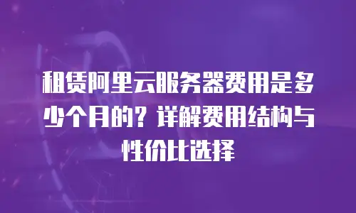 租赁阿里云服务器费用是多少个月的？详解费用结构与性价比选择