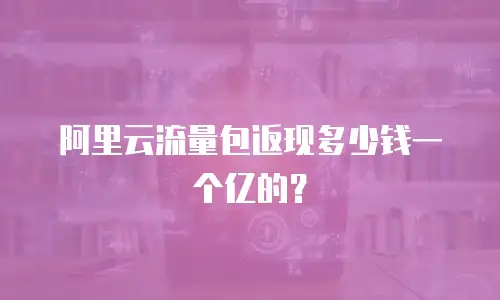阿里云流量包返现多少钱一个亿的？