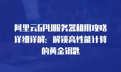 阿里云GPU服务器租用攻略详细详解：解锁高性能计算的黄金钥匙