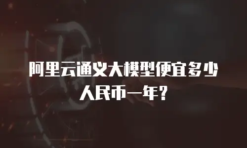 阿里云通义大模型便宜多少人民币一年？