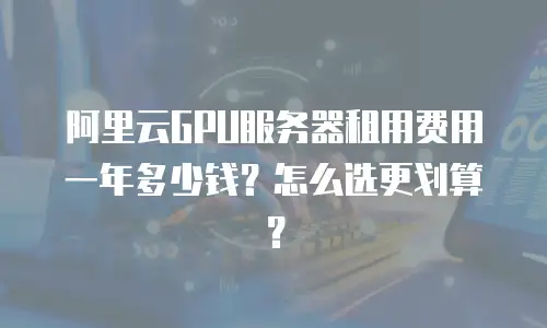 阿里云GPU服务器租用费用一年多少钱？怎么选更划算？
