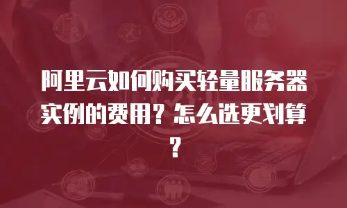 阿里云如何购买轻量服务器实例的费用？怎么选更划算？