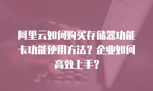 阿里云如何购买存储器功能卡功能使用方法？企业如何高效上手？