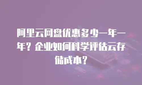 阿里云网盘优惠多少一年一年？企业如何科学评估云存储成本？