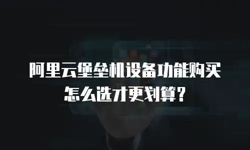 阿里云堡垒机设备功能购买怎么选才更划算？