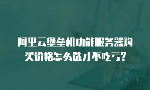 阿里云堡垒机功能服务器购买价格怎么选才不吃亏？