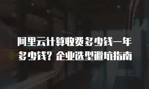 阿里云计算收费多少钱一年多少钱？企业选型避坑指南