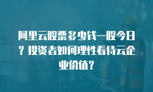 阿里云股票多少钱一股今日？投资者如何理性看待云企业价值？