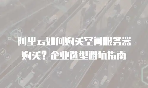 阿里云如何购买空间服务器购买？企业选型避坑指南