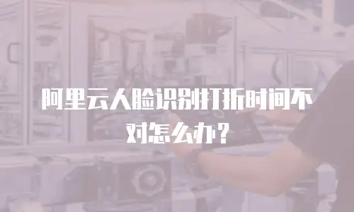 阿里云人脸识别打折时间不对怎么办？