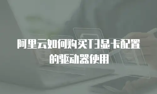 阿里云如何购买T3显卡配置的驱动器使用