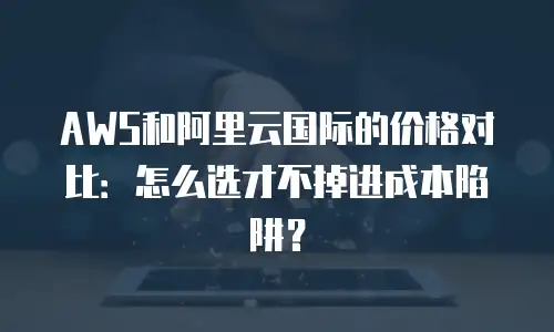 AWS和阿里云国际的价格对比：怎么选才不掉进成本陷阱？
