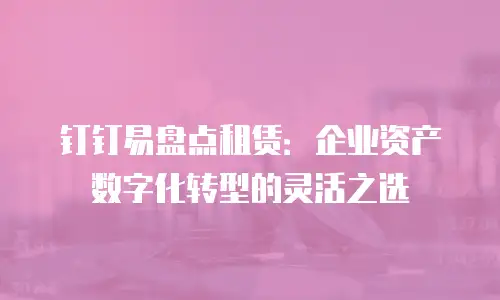 钉钉易盘点租赁：企业资产数字化转型的灵活之选