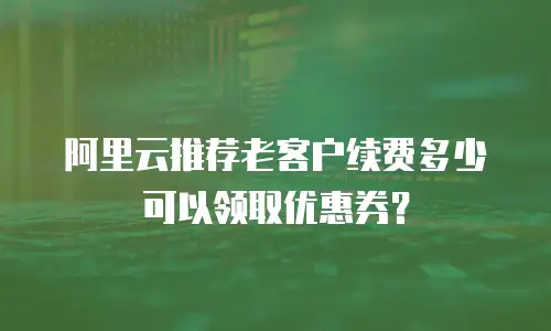阿里云推荐老客户续费多少可以领取优惠券？