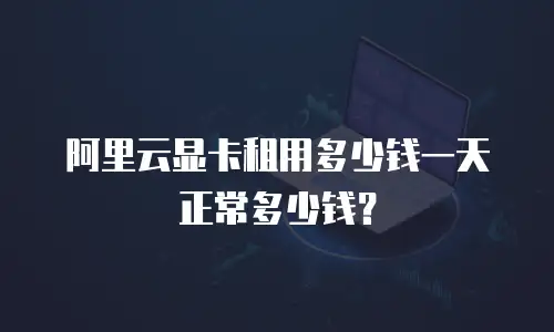 阿里云显卡租用多少钱一天正常多少钱？