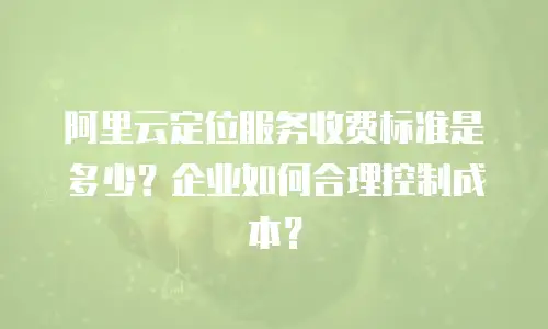 阿里云定位服务收费标准是多少？企业如何合理控制成本？