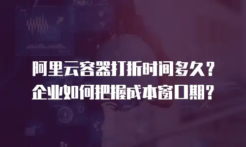 阿里云容器打折时间多久？企业如何把握成本窗口期？