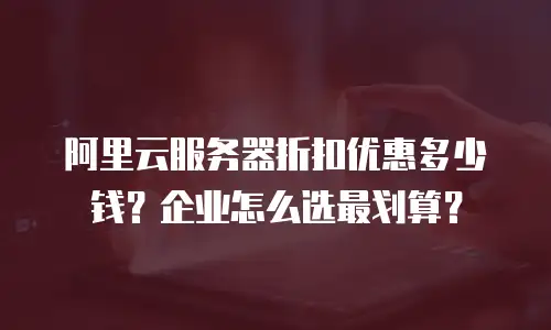 阿里云服务器折扣优惠多少钱？企业怎么选最划算？