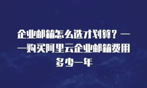 企业邮箱怎么选才划算？——购买阿里云企业邮箱费用多少一年