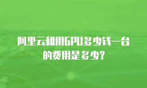 阿里云租用GPU多少钱一台的费用是多少？