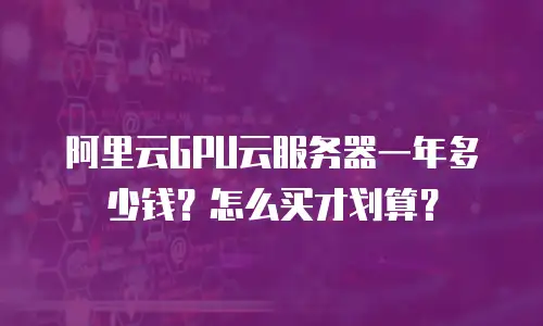 阿里云GPU云服务器一年多少钱？怎么买才划算？